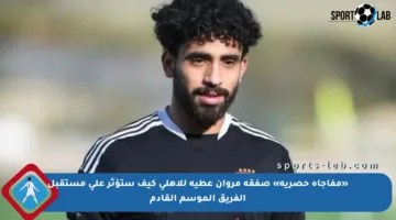 «مفاجأة حصرية» صفقة مروان عطية للأهلي كيف ستؤثر على مستقبل الفريق الموسم القادم